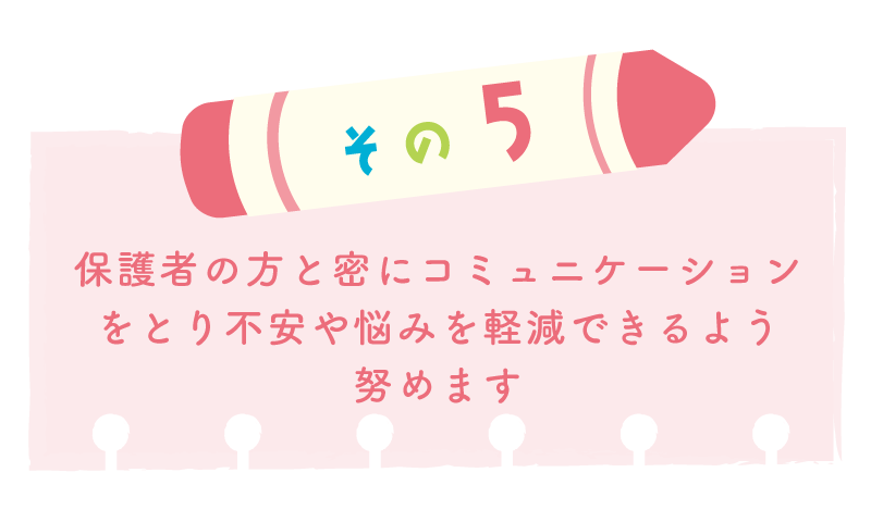 その５保護者の方と密にコミュニケーションをとり不安や悩みを軽減できるよう努めます